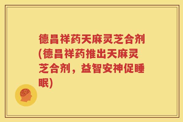 德昌祥药天麻灵芝合剂(德昌祥药推出天麻灵芝合剂，益智安神促睡眠)