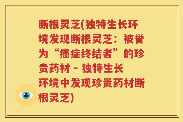 断根灵芝(独特生长环境发现断根灵芝：被誉为“癌症终结者”的珍贵药材 - 独特生长环境中发现珍贵药材断根灵芝)