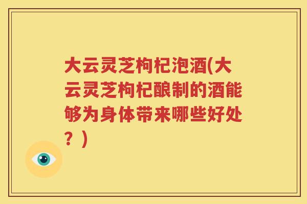 大云灵芝枸杞泡酒(大云灵芝枸杞酿制的酒能够为身体带来哪些好处？)