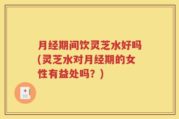 月经期间饮灵芝水好吗(灵芝水对月经期的女性有益处吗？)