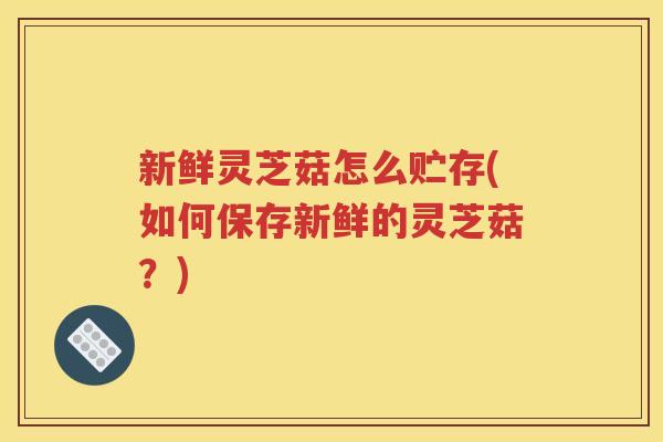 新鲜灵芝菇怎么贮存(如何保存新鲜的灵芝菇？)