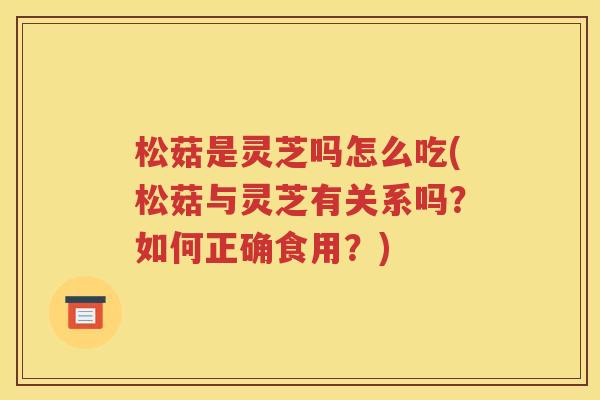 松菇是灵芝吗怎么吃(松菇与灵芝有关系吗？如何正确食用？)