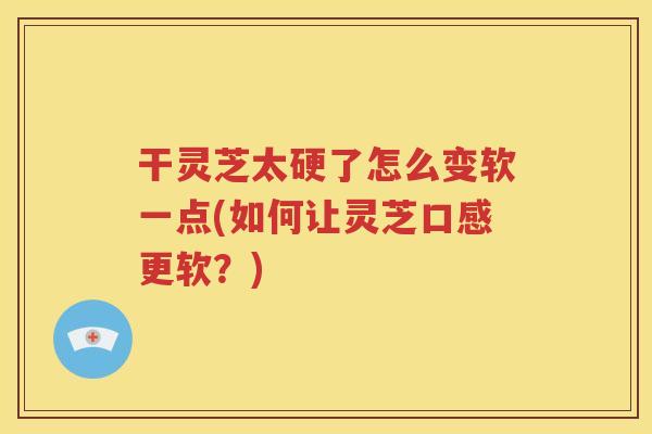 干灵芝太硬了怎么变软一点(如何让灵芝口感更软？)