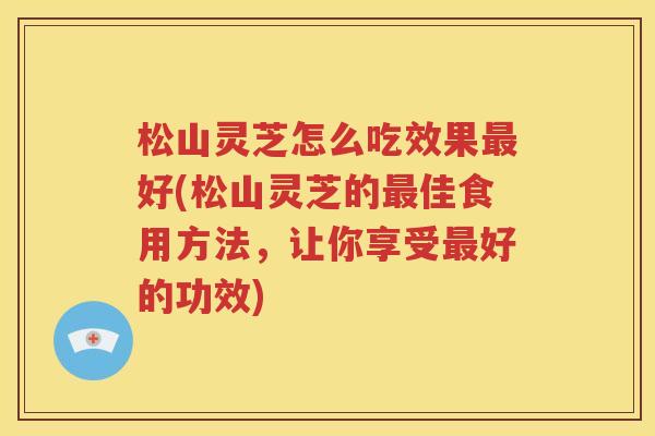 松山灵芝怎么吃效果最好(松山灵芝的最佳食用方法，让你享受最好的功效)
