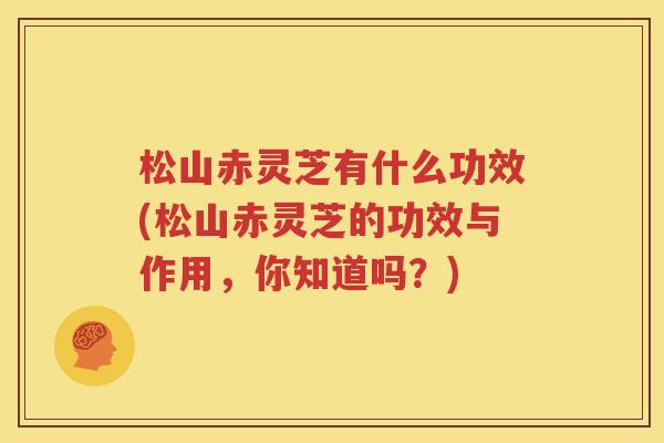 松山赤灵芝有什么功效(松山赤灵芝的功效与作用，你知道吗？)