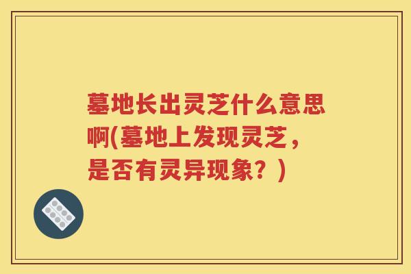 墓地长出灵芝什么意思啊(墓地上发现灵芝，是否有灵异现象？)