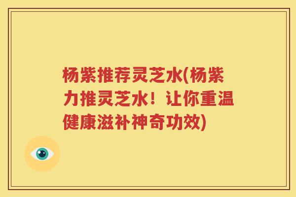 杨紫推荐灵芝水(杨紫力推灵芝水！让你重温健康滋补神奇功效)