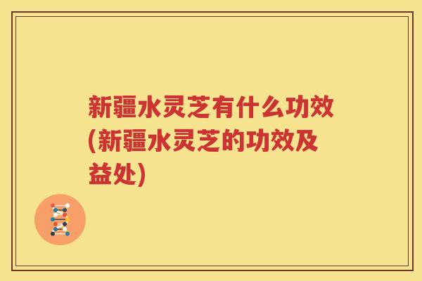 新疆水灵芝有什么功效(新疆水灵芝的功效及益处)