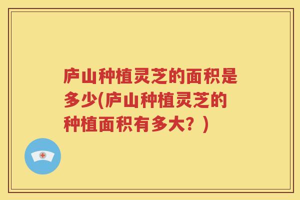 庐山种植灵芝的面积是多少(庐山种植灵芝的种植面积有多大？)