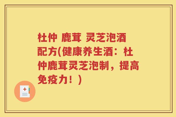 杜仲 鹿茸 灵芝泡酒配方(健康养生酒：杜仲鹿茸灵芝泡制，提高免疫力！)