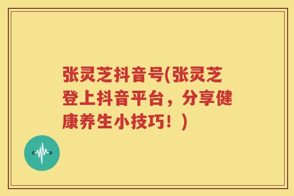 张灵芝抖音号(张灵芝登上抖音平台，分享健康养生小技巧！)