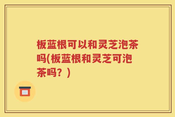 板蓝根可以和灵芝泡茶吗(板蓝根和灵芝可泡茶吗？)