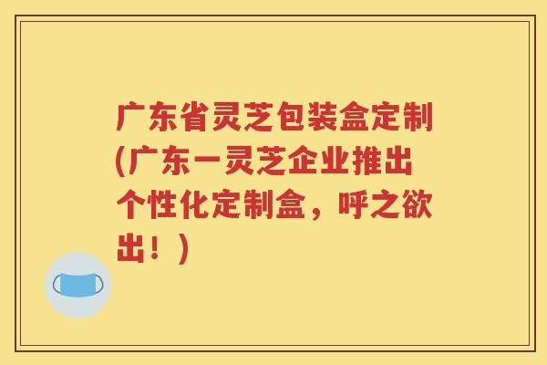 广东省灵芝包装盒定制(广东一灵芝企业推出个性化定制盒，呼之欲出！)