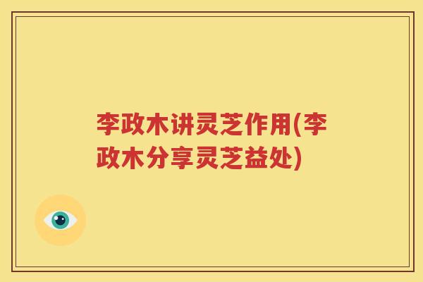 李政木讲灵芝作用(李政木分享灵芝益处)