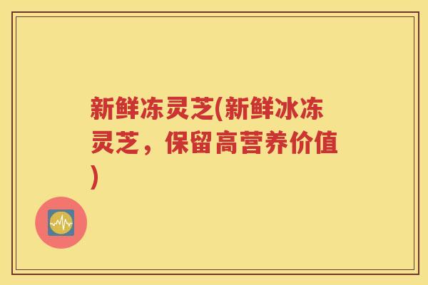 新鲜冻灵芝(新鲜冰冻灵芝，保留高营养价值)