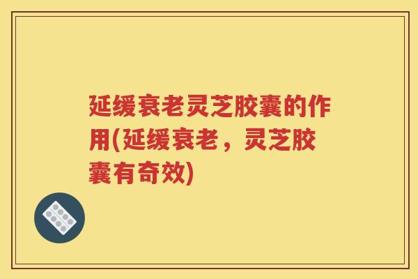 延缓衰老灵芝胶囊的作用(延缓衰老，灵芝胶囊有奇效)