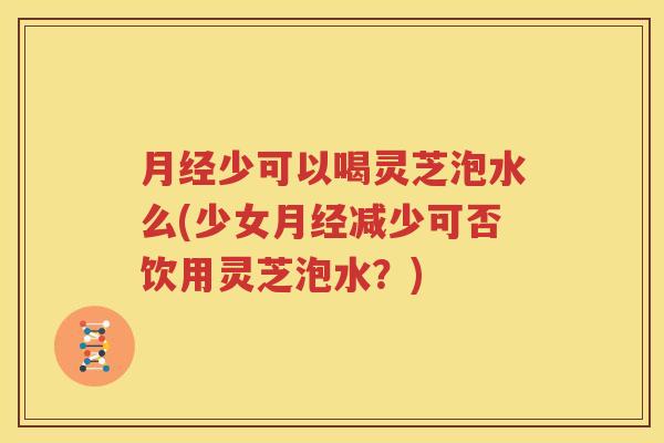 月经少可以喝灵芝泡水么(少女月经减少可否饮用灵芝泡水？)
