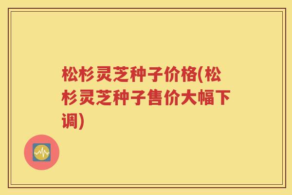 松杉灵芝种子价格(松杉灵芝种子售价大幅下调)