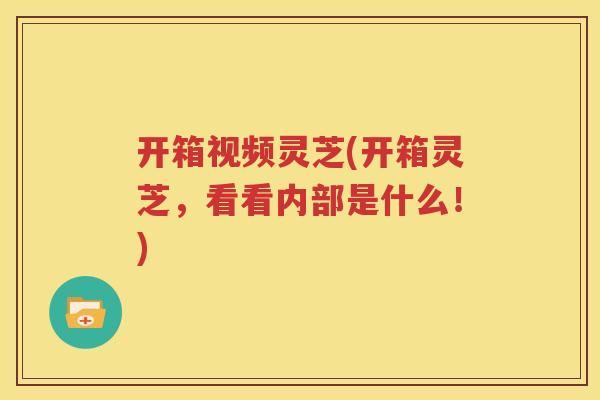 开箱视频灵芝(开箱灵芝，看看内部是什么！)