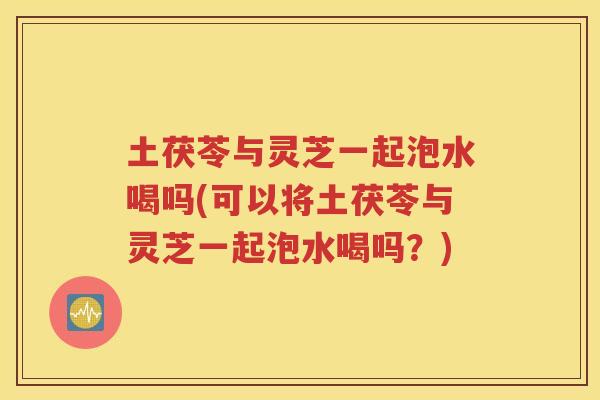 土茯苓与灵芝一起泡水喝吗(可以将土茯苓与灵芝一起泡水喝吗？)