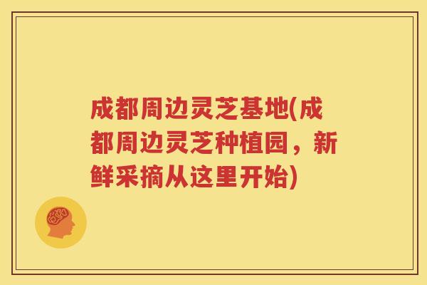 成都周边灵芝基地(成都周边灵芝种植园，新鲜采摘从这里开始)