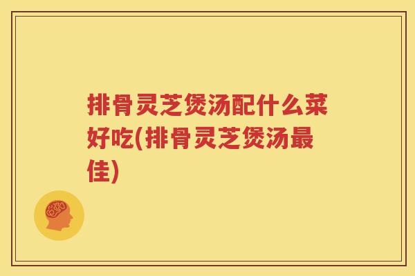 排骨灵芝煲汤配什么菜好吃(排骨灵芝煲汤最佳)