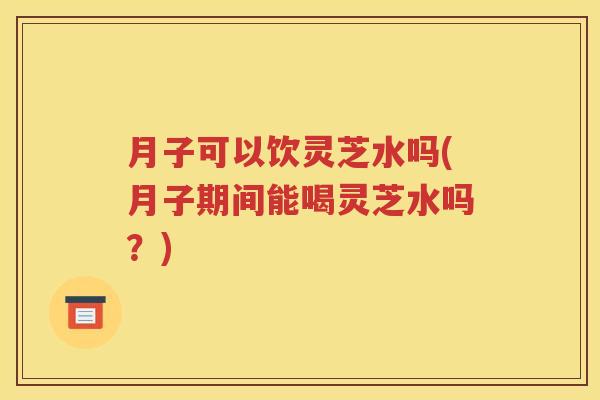 月子可以饮灵芝水吗(月子期间能喝灵芝水吗？)