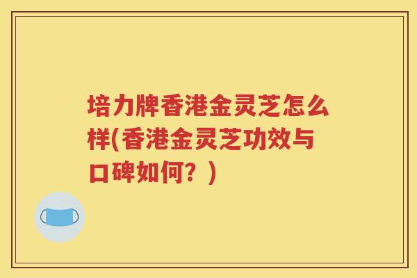 培力牌香港金灵芝怎么样(香港金灵芝功效与口碑如何？)