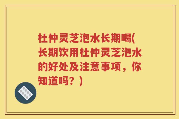杜仲灵芝泡水长期喝(长期饮用杜仲灵芝泡水的好处及注意事项，你知道吗？)