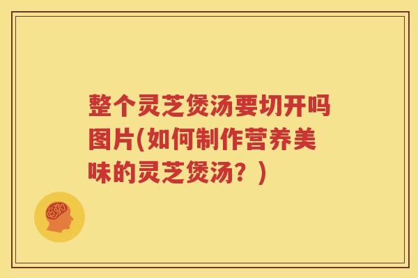 整个灵芝煲汤要切开吗图片(如何制作营养美味的灵芝煲汤？)