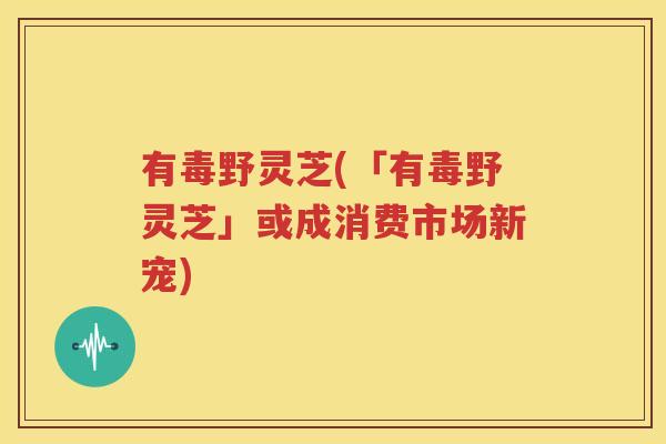 有毒野灵芝(「有毒野灵芝」或成消费市场新宠)