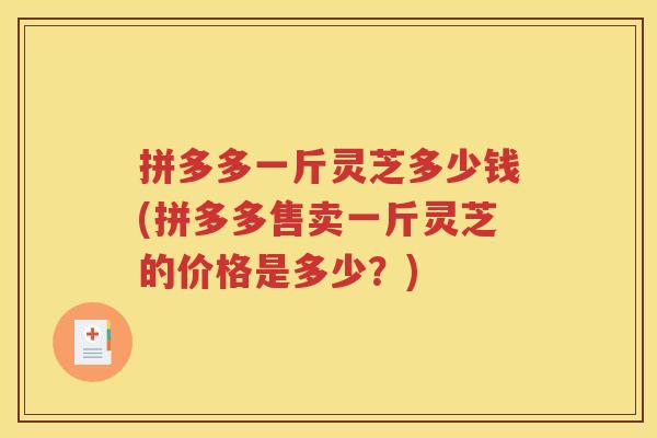 拼多多一斤灵芝多少钱(拼多多售卖一斤灵芝的价格是多少？)
