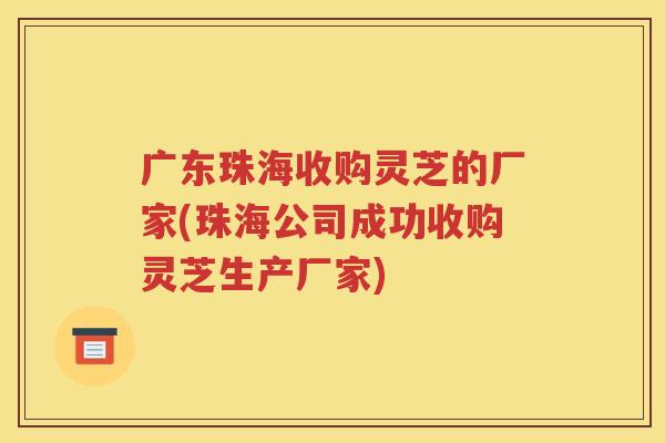 广东珠海收购灵芝的厂家(珠海公司成功收购灵芝生产厂家)