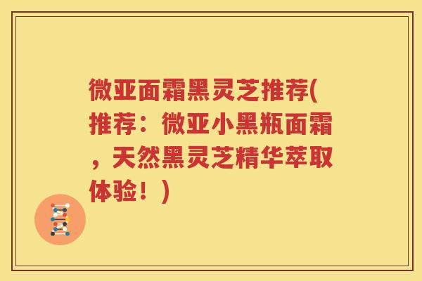微亚面霜黑灵芝推荐(推荐：微亚小黑瓶面霜，天然黑灵芝精华萃取体验！)