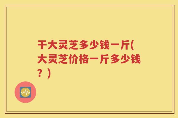 干大灵芝多少钱一斤(大灵芝价格一斤多少钱？)