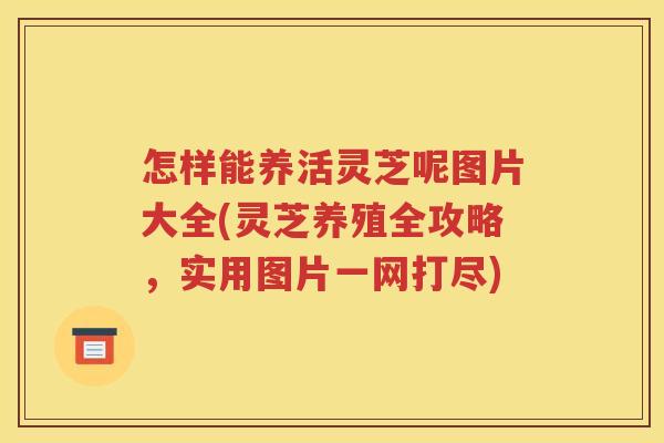 怎样能养活灵芝呢图片大全(灵芝养殖全攻略，实用图片一网打尽)