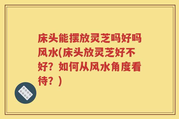 床头能摆放灵芝吗好吗风水(床头放灵芝好不好？如何从风水角度看待？)