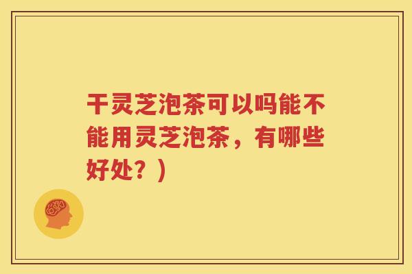 干灵芝泡茶可以吗能不能用灵芝泡茶，有哪些好处？)