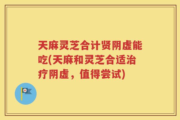 天麻灵芝合计贤阴虚能吃(天麻和灵芝合适治疗阴虚，值得尝试)