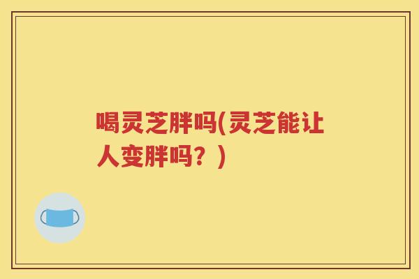 喝灵芝胖吗(灵芝能让人变胖吗？)