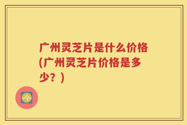 广州灵芝片是什么价格(广州灵芝片价格是多少？)