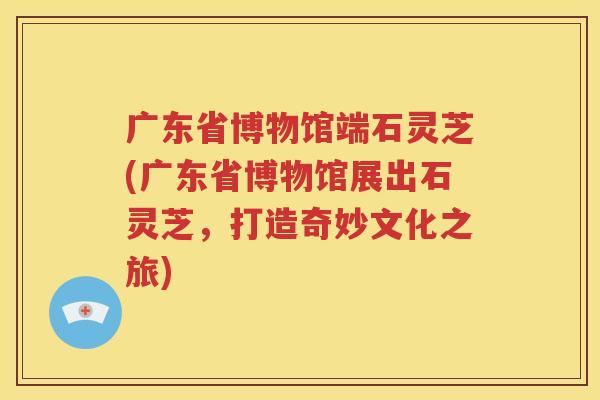 广东省博物馆端石灵芝(广东省博物馆展出石灵芝，打造奇妙文化之旅)