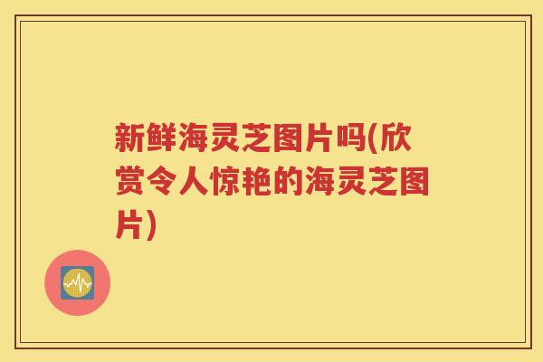 新鲜海灵芝图片吗(欣赏令人惊艳的海灵芝图片)