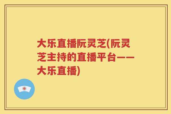 大乐直播阮灵芝(阮灵芝主持的直播平台——大乐直播)