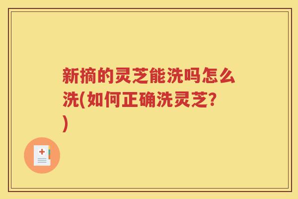新摘的灵芝能洗吗怎么洗(如何正确洗灵芝？)