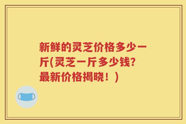 新鲜的灵芝价格多少一斤(灵芝一斤多少钱？最新价格揭晓！)