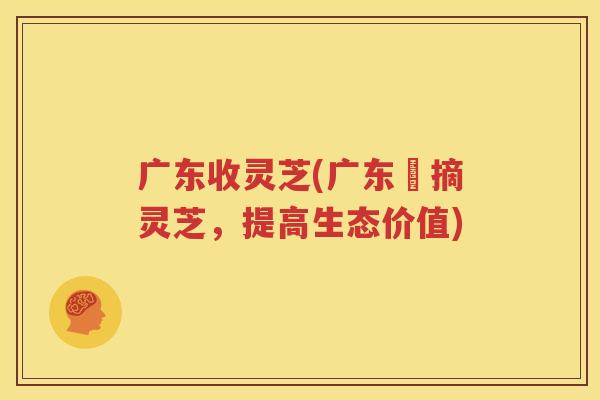 广东收灵芝(广东採摘灵芝，提高生态价值)