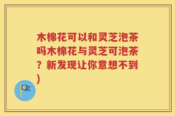 木棉花可以和灵芝泡茶吗木棉花与灵芝可泡茶？新发现让你意想不到)
