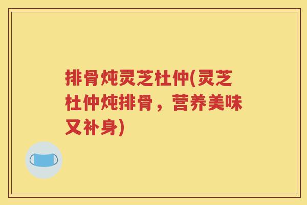 排骨炖灵芝杜仲(灵芝杜仲炖排骨，营养美味又补身)