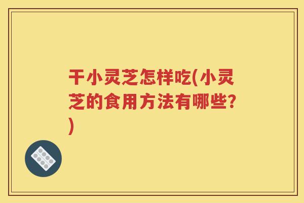 干小灵芝怎样吃(小灵芝的食用方法有哪些？)